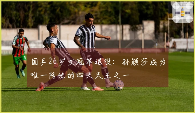 国乒26岁女冠军退役：孙颖莎成为唯一陪练的四大天王之一