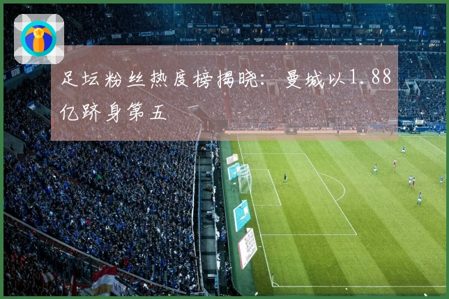 足坛粉丝热度榜揭晓：曼城以1.88亿跻身第五